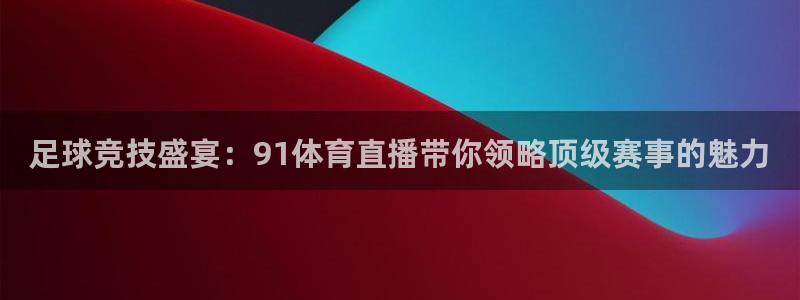 足球竞技盛宴：91体育直播带你领略顶级赛事的魅力